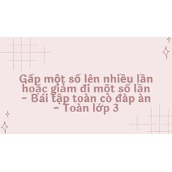 Gấp một số lên nhiều lần hoặc giảm đi một số lần - Bài tập toán có đáp án - Toán lớp 3