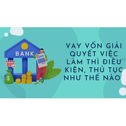 Vay vốn giải quyết việc làm thì điều kiện, thủ tục như thế nào?