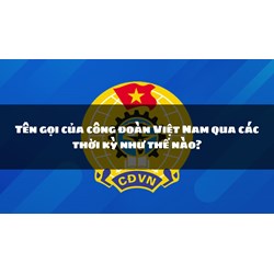 Tên gọi của công đoàn Việt Nam qua các thời kỳ như thế nào?
