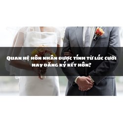 Quan hệ hôn nhân được tính từ lúc cưới hay đăng ký kết hôn?