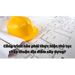 Công trình nào phải thực hiện thủ tục chấp thuận địa điểm xây dựng?